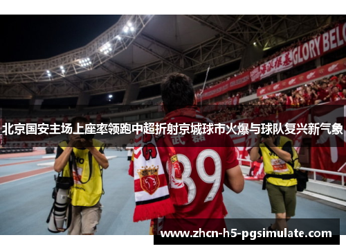 北京国安主场上座率领跑中超折射京城球市火爆与球队复兴新气象