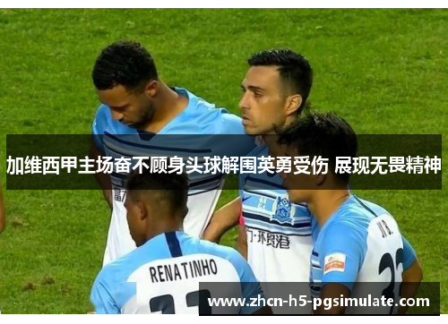 加维西甲主场奋不顾身头球解围英勇受伤 展现无畏精神 加维西甲主场奋不顾身头球解围英勇受伤 展现无畏精神