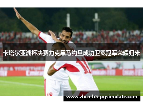 卡塔尔亚洲杯决赛力克黑马约旦成功卫冕冠军荣耀归来 卡塔尔亚洲杯决赛力克黑马约旦成功卫冕冠军荣耀归来